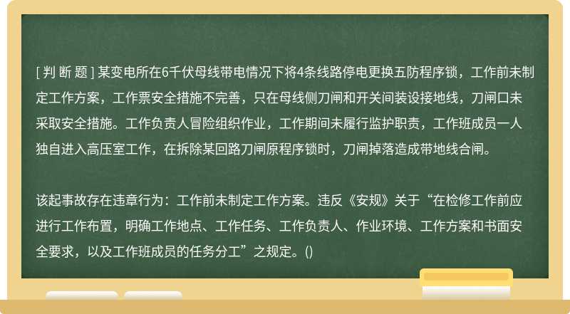 某变电所在6千伏母线带电情况下将4条线路停电更换五防程序锁，工作前未制定工作方案，工作票安全措施不完善，只在母线侧刀闸和开关间装设接地线，刀闸口未采取安全措施。工作负责人冒险组织作业，工作期间未履行监护职责，工作班成员一人独自进入高压室工作，在拆除某回路刀闸原程序锁时，刀闸掉落造成带地线合闸。该起事故存在违章行为：工作前未制定工作方案。违反《安规》关于“在检修工作前应进行工作布置，明确工作地点、工作任务、工作负责人、作业环境、工作方案和书面安全要求，以及工作班成员的任务分工”之规定。()