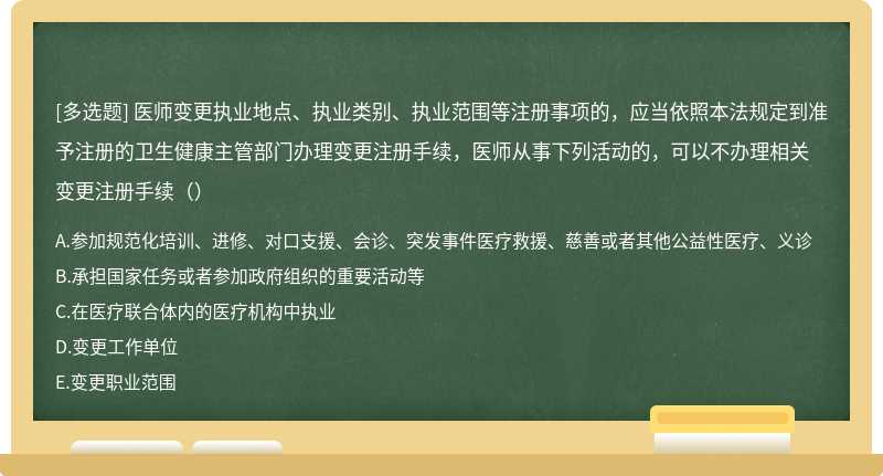 医师变更执业地点、执业类别、执业范围等注册事项的，应当依照本法规定到准予注册的卫生健康主管部门办理变更注册手续，医师从事下列活动的，可以不办理相关变更注册手续（）