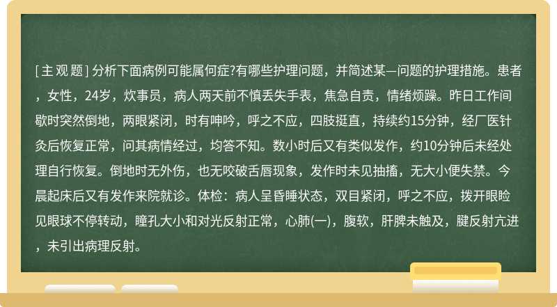 分析下面病例可能属何症?有哪些护理问题，并简述某—问题的护理措施。患者，女性，24岁，炊事员，病人两天前不慎丢失手表，焦急自责，情绪烦躁。昨日工作间歇时突然倒地，两眼紧闭，时有呻吟，呼之不应，四肢挺直，持续约15分钟，经厂医针灸后恢复正常，问其病情经过，均答不知。数小时后又有类似发作，约10分钟后未经处理自行恢复。倒地时无外伤，也无咬破舌唇现象，发作时未见抽搐，无大小便失禁。今晨起床后又有发作来院就诊。体检：病人呈昏睡状态，双目紧闭，呼之不应，拨开眼睑见眼球不停转动，瞳孔大小和对光反射正常，心肺(一)，腹软，肝脾未触及，腱反射亢进，未引出病理反射。