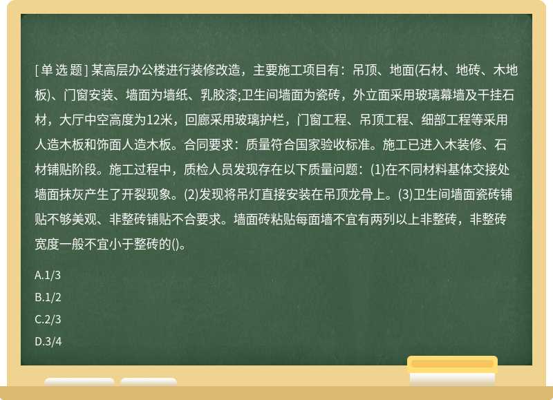 某高层办公楼进行装修改造，主要施工项目有：吊顶、地面(石材、地砖、木地板)、门窗安装、墙面为墙纸、乳胶漆;卫生间墙面为瓷砖，外立面采用玻璃幕墙及干挂石材，大厅中空高度为12米，回廊采用玻璃护栏，门窗工程、吊顶工程、细部工程等采用人造木板和饰面人造木板。合同要求：质量符合国家验收标准。施工已进入木装修、石材铺贴阶段。施工过程中，质检人员发现存在以下质量问题：(1)在不同材料基体交接处墙面抹灰产生了开裂现象。(2)发现将吊灯直接安装在吊顶龙骨上。(3)卫生间墙面瓷砖铺贴不够美观、非整砖铺贴不合要求。墙面砖粘贴每面墙不宜有两列以上非整砖，非整砖宽度一般不宜小于整砖的()。