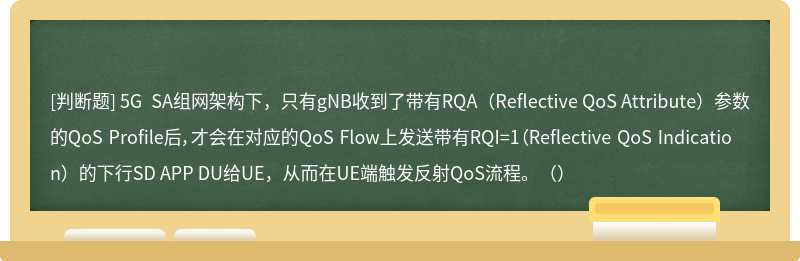 5G SA组网架构下，只有gNB收到了带有RQA（Reflective QoS Attribute）参数的QoS Profile后，才会在对应的QoS Flow上发送带有RQI=1（Reflective QoS Indication）的下行SD APP DU给UE，从而在UE端触发反射QoS流程。（）