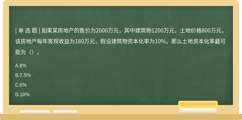 如果某房地产的售价为2000万元，其中建筑物1200万元，土地价格800万元，该房地产每年客观收益为180万元，假设建筑物资本化率为10%，那么土地资本化率最可能为（）。