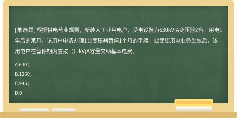 根据供电营业规则，新装大工业用电户，受电设备为630kV¡A变压器2台。用电1年后的某月，该用户申请办理1台变压器暂停1个月的手续，此变更用电业务生效后，该用电户在暂停期内应按（）kV¡A容量交纳基本电费。