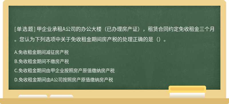 甲企业承租A公司的办公大楼（已办理房产证），租赁合同约定免收租金三个月。您认为下列选项中关于免收租金期间房产税的处理正确的是（）。