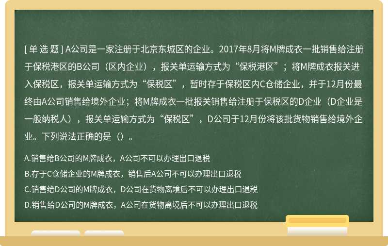 A公司是一家注册于北京东城区的企业。2017年8月将M牌成衣一批销售给注册于保税港区的B公司（区内企业），报关单运输方式为“保税港区”；将M牌成衣报关进入保税区，报关单运输方式为“保税区”，暂时存于保税区内C仓储企业，并于12月份最终由A公司销售给境外企业；将M牌成衣一批报关销售给注册于保税区的D企业（D企业是一般纳税人），报关单运输方式为“保税区”，D公司于12月份将该批货物销售给境外企业。下列说法正确的是（）。