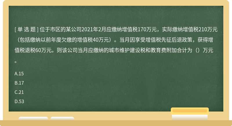 位于市区的某公司2021年2月应缴纳增值税170万元，实际缴纳增值税210万元（包括缴纳以前年度欠缴的增值税40万元）。当月因享受增值税先征后退政策，获得增值税退税60万元。则该公司当月应缴纳的城市维护建设税和教育费附加合计为（）万元。