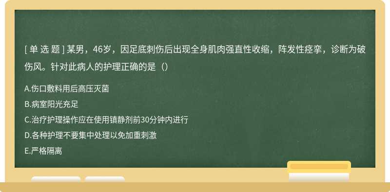 某男，46岁，因足底刺伤后出现全身肌肉强直性收缩，阵发性痉挛，诊断为破伤风。针对此病人的护理正确的是（）