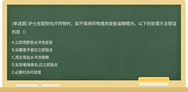 护士在配制化疗药物时，如不慎将药物溅到皮肤或眼睛内，以下的处理方法错误的是（）