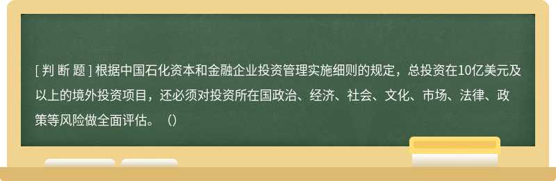 根据中国石化资本和金融企业投资管理实施细则的规定，总投资在10亿美元及以上的境外投资项目，还必须对投资所在国政治、经济、社会、文化、市场、法律、政策等风险做全面评估。（）