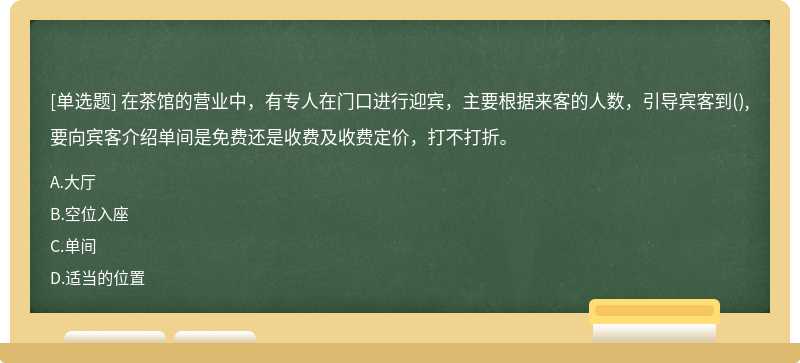 在茶馆的营业中，有专人在门口进行迎宾，主要根据来客的人数，引导宾客到(),要向宾客介绍单间是免费还是收费及收费定价，打不打折。