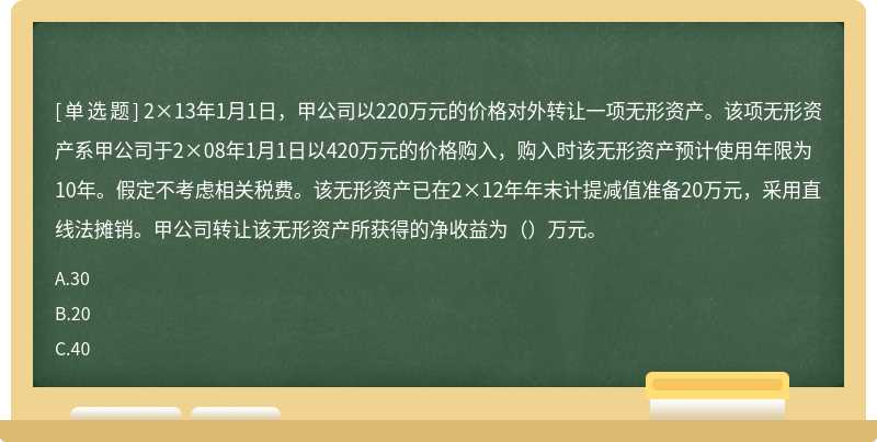 2×13年1月1日，甲公司以220万元的价格对外转让一项无形资产。该项无形资产系甲公司于2×08年1月1日以420万元的价格购入，购入时该无形资产预计使用年限为10年。假定不考虑相关税费。该无形资产已在2×12年年末计提减值准备20万元，采用直线法摊销。甲公司转让该无形资产所获得的净收益为（）万元。