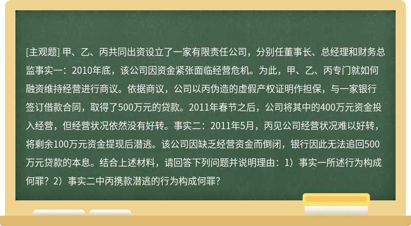 甲、乙、丙共同出资设立了一家有限责任公司，分别任董事长、总经理和财务总监事实一：2010年底，该公司因资金紧张面临经营危机。为此，甲、乙、丙专门就如何融资维持经营进行商议。依据商议，公司以丙伪造的虚假产权证明作担保，与一家银行签订借款合同，取得了500万元的贷款。2011年春节之后，公司将其中的400万元资金投入经营，但经营状况依然没有好转。事实二：2011年5月，丙见公司经营状况难以好转，将剩余100万元资金提现后潜逃。该公司因缺乏经营资金而倒闭，银行因此无法追回500万元贷款的本息。结合上述材料，请回答下列问题并说明理由：1）事实一所述行为构成何罪？2）事实二中丙携款潜逃的行为构成何罪？