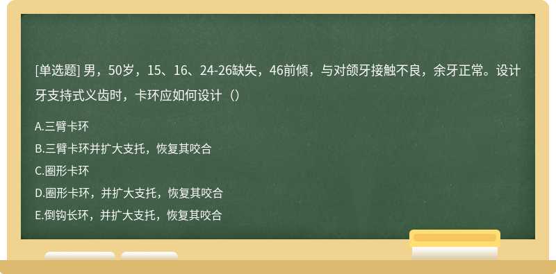 男，50岁，15、16、24-26缺失，46前倾，与对颌牙接触不良，余牙正常。设计牙支持式义齿时，卡环应如何设计（）