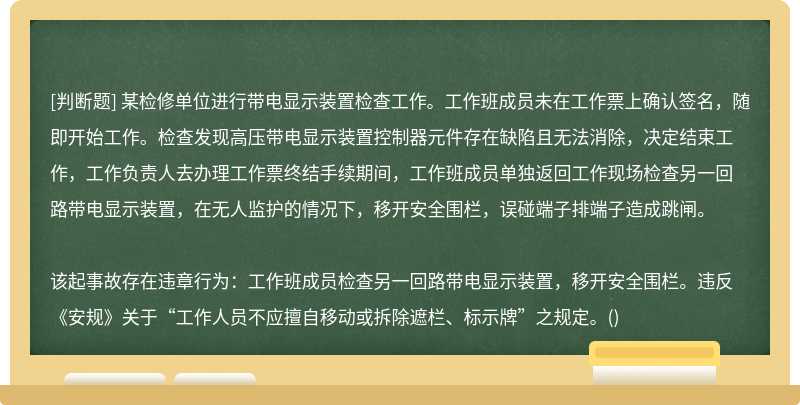 某检修单位进行带电显示装置检查工作。工作班成员未在工作票上确认签名，随即开始工作。检查发现高压带电显示装置控制器元件存在缺陷且无法消除，决定结束工作，工作负责人去办理工作票终结手续期间，工作班成员单独返回工作现场检查另一回路带电显示装置，在无人监护的情况下，移开安全围栏，误碰端子排端子造成跳闸。该起事故存在违章行为：工作班成员检查另一回路带电显示装置，移开安全围栏。违反《安规》关于“工作人员不应擅自移动或拆除遮栏、标示牌”之规定。()