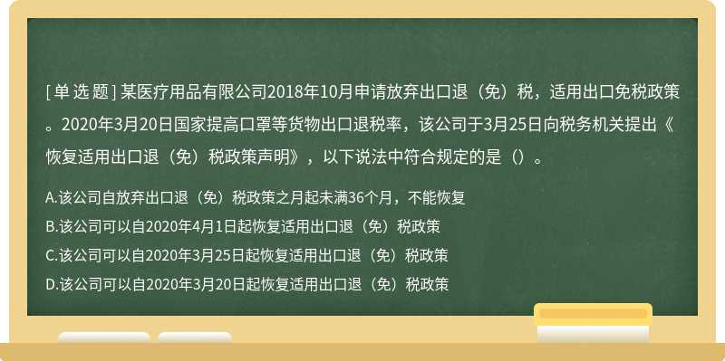 某医疗用品有限公司2018年10月申请放弃出口退（免）税，适用出口免税政策。2020年3月20日国家提高口罩等货物出口退税率，该公司于3月25日向税务机关提出《恢复适用出口退（免）税政策声明》，以下说法中符合规定的是（）。