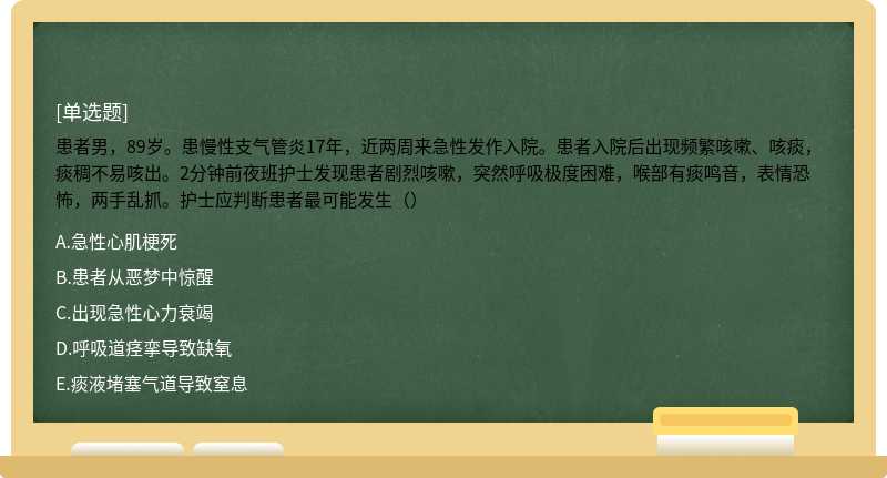 患者男，89岁。患慢性支气管炎17年，近两周来急性发作入院。患者入院后出现频繁咳嗽、咳痰，痰稠不易咳出。2分钟前夜班护士发现患者剧烈咳嗽，突然呼吸极度困难，喉部有痰鸣音，表情恐怖，两手乱抓。护士应判断患者最可能发生（）