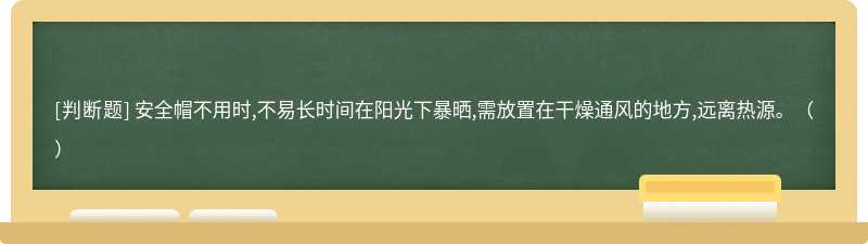 安全帽不用时,不易长时间在阳光下暴晒,需放置在干燥通风的地方,远离热源。（）