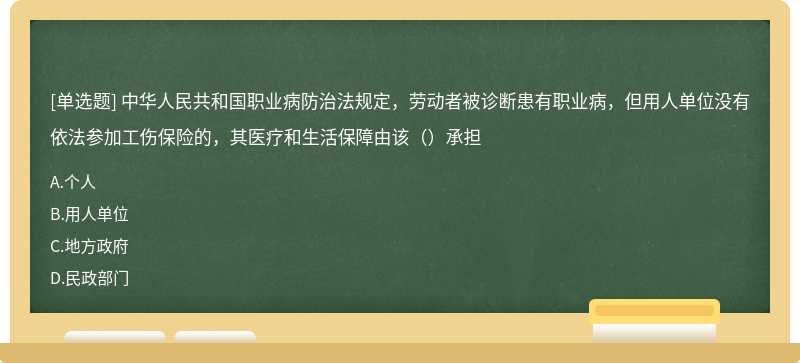 中华人民共和国职业病防治法规定，劳动者被诊断患有职业病，但用人单位没有依法参加工伤保险的，其医疗和生活保障由该（）承担