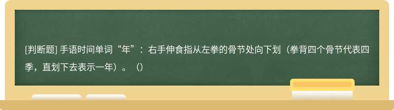 手语时间单词“年”：右手伸食指从左拳的骨节处向下划（拳背四个骨节代表四季，直划下去表示一年）。（）