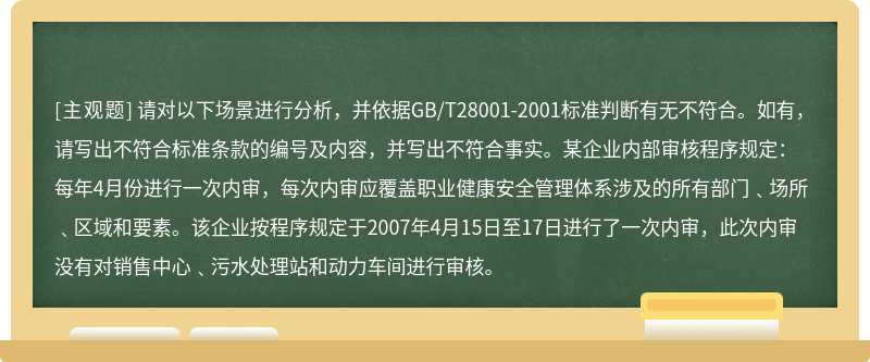 请对以下场景进行分析，并依据GB/T28001-2001标准判断有无不符合。如有，请写出不符合标准条款的编号及内容，并写出不符合事实。某企业内部审核程序规定：每年4月份进行一次内审，每次内审应覆盖职业健康安全管理体系涉及的所有部门﹑场所﹑区域和要素。该企业按程序规定于2007年4月15日至17日进行了一次内审，此次内审没有对销售中心﹑污水处理站和动力车间进行审核。