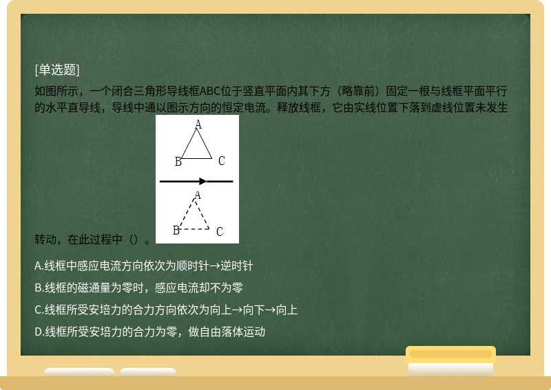 如图所示，一个闭合三角形导线框ABC位于竖直平面内其下方（略靠前）固定一根与线框平面平行的水平直导线，导线中通以图示方向的恒定电流。释放线框，它由实线位置下落到虚线位置未发生转动，在此过程中（）。