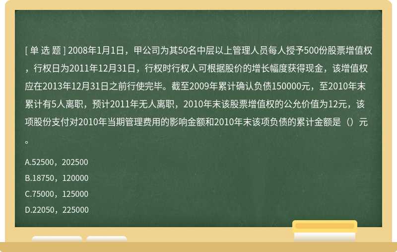 2008年1月1日，甲公司为其50名中层以上管理人员每人授予500份股票增值权，行权日为2011年12月31日，行权时行权人可根据股价的增长幅度获得现金，该增值权应在2013年12月31日之前行使完毕。截至2009年累计确认负债150000元，至2010年末累计有5人离职，预计2011年无人离职，2010年末该股票增值权的公允价值为12元，该项股份支付对2010年当期管理费用的影响金额和2010年末该项负债的累计金额是（）元。