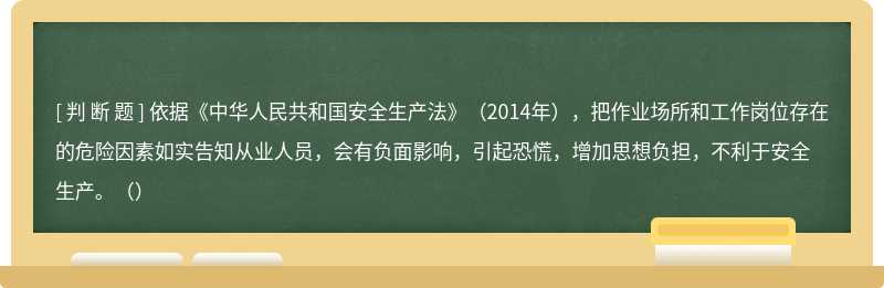 依据《中华人民共和国安全生产法》（2014年），把作业场所和工作岗位存在的危险因素如实告知从业人员，会有负面影响，引起恐慌，增加思想负担，不利于安全生产。（）