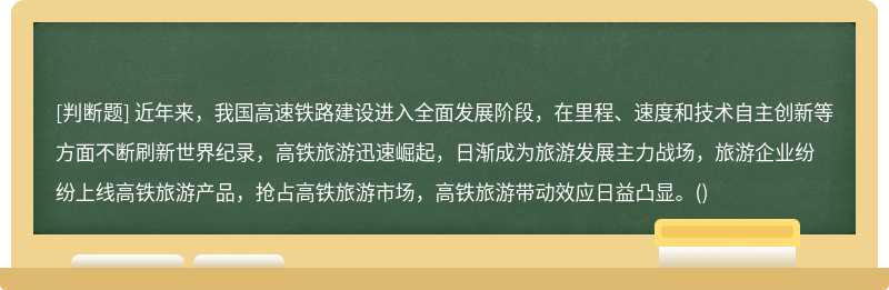 近年来，我国高速铁路建设进入全面发展阶段，在里程、速度和技术自主创新等方面不断刷新世界纪录，高铁旅游迅速崛起，日渐成为旅游发展主力战场，旅游企业纷纷上线高铁旅游产品，抢占高铁旅游市场，高铁旅游带动效应日益凸显。()