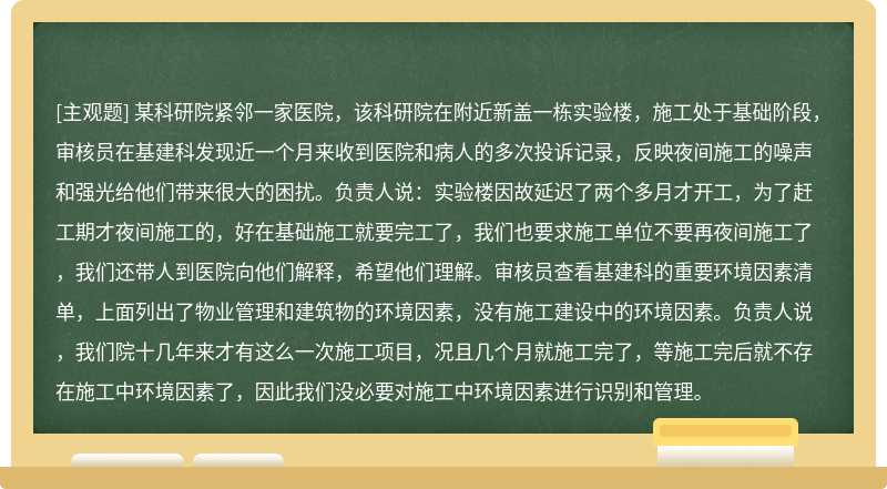 某科研院紧邻一家医院，该科研院在附近新盖一栋实验楼，施工处于基础阶段，审核员在基建科发现近一个月来收到医院和病人的多次投诉记录，反映夜间施工的噪声和强光给他们带来很大的困扰。负责人说：实验楼因故延迟了两个多月才开工，为了赶工期才夜间施工的，好在基础施工就要完工了，我们也要求施工单位不要再夜间施工了，我们还带人到医院向他们解释，希望他们理解。审核员查看基建科的重要环境因素清单，上面列出了物业管理和建筑物的环境因素，没有施工建设中的环境因素。负责人说，我们院十几年来才有这么一次施工项目，况且几个月就施工完了，等施工完后就不存在施工中环境因素了，因此我们没必要对施工中环境因素进行识别和管理。