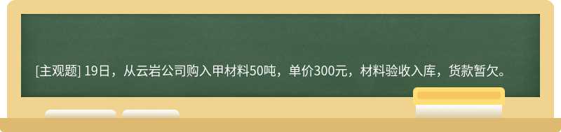 19日，从云岩公司购入甲材料50吨，单价300元，材料验收入库，货款暂欠。