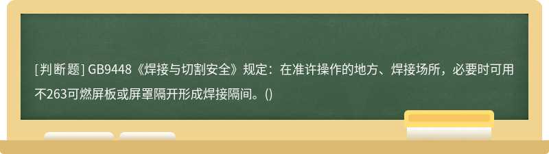 GB9448《焊接与切割安全》规定：在准许操作的地方、焊接场所，必要时可用不263可燃屏板或屏罩隔开形成焊接隔间。()