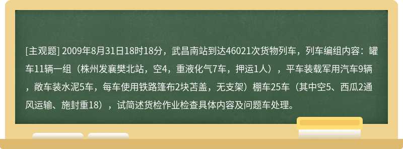 2009年8月31日18时18分，武昌南站到达46021次货物列车，列车编组内容：罐车11辆一组（株州发襄樊北站，空4，重液化气7车，押运1人），平车装载军用汽车9辆，敞车装水泥5车，每车使用铁路篷布2块苫盖，无支架）棚车25车（其中空5、西瓜2通风运输、施封重18），试简述货检作业检查具体内容及问题车处理。