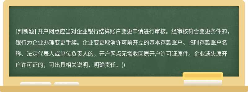 开户网点应当对企业银行结算账户变更申请进行审核。经审核符合变更条件的，银行为企业办理变更手续。企业变更取消许可前开立的基本存款账户、临时存款账户名称、法定代表人或单位负责人的，开户网点无需收回原开户许可证原件。企业遗失原开户许可证的，可出具相关说明，明确责任。()