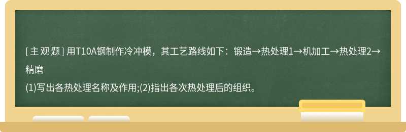 用T10A钢制作冷冲模，其工艺路线如下：锻造→热处理1→机加工→热处理2→精磨(1)写出各热处理名称及作用;(2)指出各次热处理后的组织。