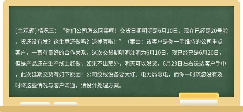 情况三：“你们公司怎么回事啊！交货日期明明是6月10日，现在已经是20号啦，货还没有发？这生意还做吗？退掉算啦！”（案由：该客户是你一手维持的公司重点客户，一直有良好的合作关系，这次交货期明明注明为6月10日，现已经已是6月20日，但是产品还在生产线上赶做，如果不出意外，明天可以发货，6月23日左右送达客户手中，此次延期交货有如下原因：公司绞线设备要大修、电力局限电，而你一时疏忽没有及时将这些情况与客户沟通，请设计处理方案。