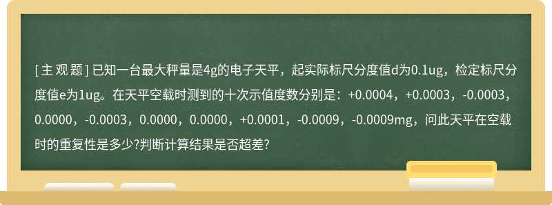 已知一台最大秤量是4g的电子天平，起实际标尺分度值d为0.1ug，检定标尺分度值e为1ug。在天平空载时测到的十次示值度数分别是：+0.0004，+0.0003，-0.0003，0.0000，-0.0003，0.0000，0.0000，+0.0001，-0.0009，-0.0009mg，问此天平在空载时的重复性是多少?判断计算结果是否超差?