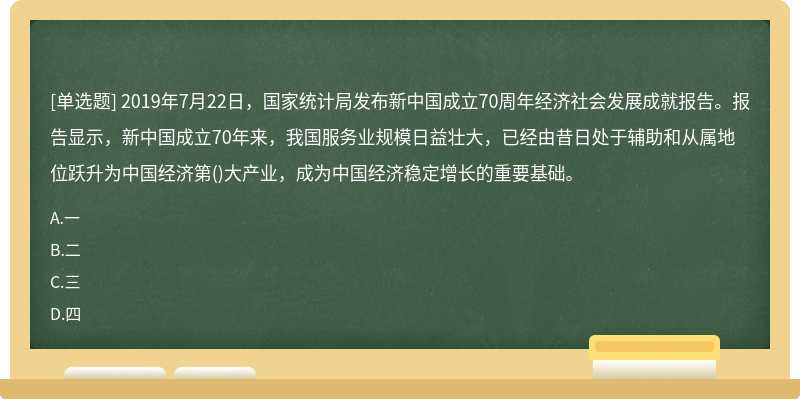 2019年7月22日，国家统计局发布新中国成立70周年经济社会发展成就报告。报告显示，新中国成立70年来，我国服务业规模日益壮大，已经由昔日处于辅助和从属地位跃升为中国经济第()大产业，成为中国经济稳定增长的重要基础。