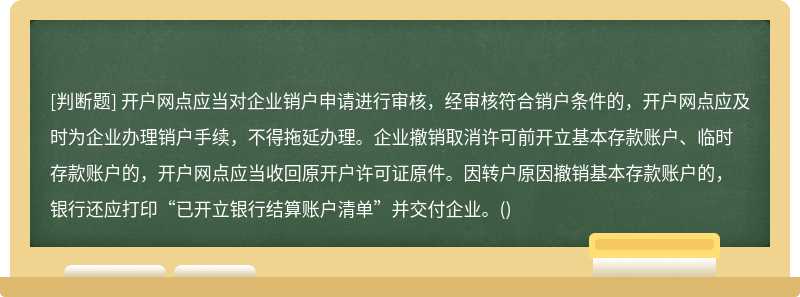 开户网点应当对企业销户申请进行审核，经审核符合销户条件的，开户网点应及时为企业办理销户手续，不得拖延办理。企业撤销取消许可前开立基本存款账户、临时存款账户的，开户网点应当收回原开户许可证原件。因转户原因撤销基本存款账户的，银行还应打印“已开立银行结算账户清单”并交付企业。()