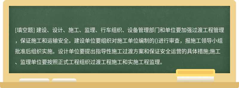 建设、设计、施工、监理、行车组织、设备管理部门和单位要加强过渡工程管理，保证施工和运输安全。建设单位要组织对施工单位编制的()进行审查，报施工领导小组批准后组织实施。设计单位要提出指导性施工过渡方案和保证安全运营的具体措施;施工、监理单位要按照正式工程组织过渡工程施工和实施工程监理。