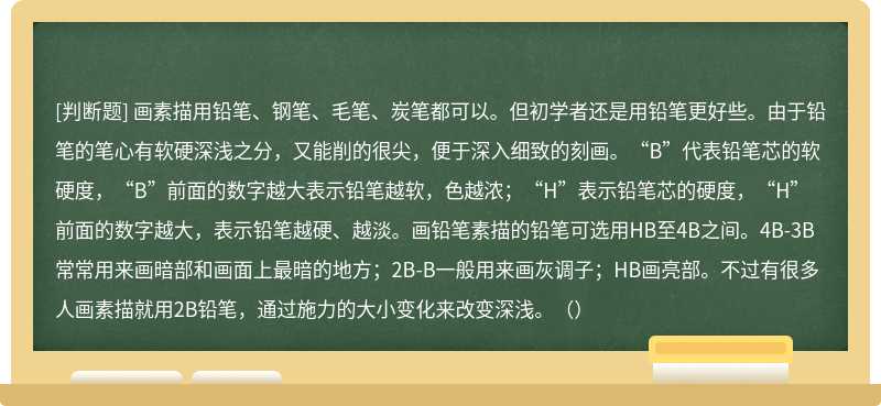 画素描用铅笔、钢笔、毛笔、炭笔都可以。但初学者还是用铅笔更好些。由于铅笔的笔心有软硬深浅之分，又能削的很尖，便于深入细致的刻画。“B”代表铅笔芯的软硬度，“B”前面的数字越大表示铅笔越软，色越浓；“H”表示铅笔芯的硬度，“H”前面的数字越大，表示铅笔越硬、越淡。画铅笔素描的铅笔可选用HB至4B之间。4B-3B常常用来画暗部和画面上最暗的地方；2B-B一般用来画灰调子；HB画亮部。不过有很多人画素描就用2B铅笔，通过施力的大小变化来改变深浅。（）