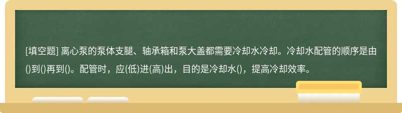 离心泵的泵体支腿、轴承箱和泵大盖都需要冷却水冷却。冷却水配管的顺序是由()到()再到()。配管时，应(低)进(高)出，目的是冷却水()，提高冷却效率。