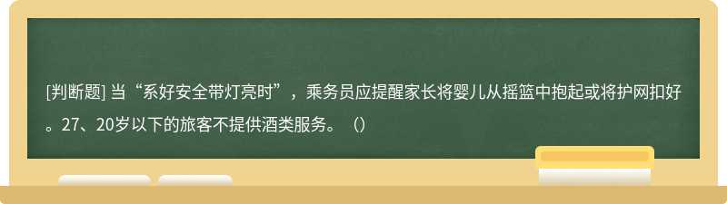 当“系好安全带灯亮时”，乘务员应提醒家长将婴儿从摇篮中抱起或将护网扣好。27、20岁以下的旅客不提供酒类服务。（）