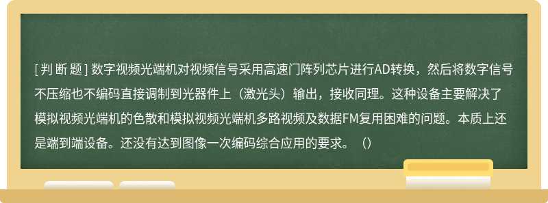 数字视频光端机对视频信号采用高速门阵列芯片进行AD转换，然后将数字信号不压缩也不编码直接调制到光器件上（激光头）输出，接收同理。这种设备主要解决了模拟视频光端机的色散和模拟视频光端机多路视频及数据FM复用困难的问题。本质上还是端到端设备。还没有达到图像一次编码综合应用的要求。（）