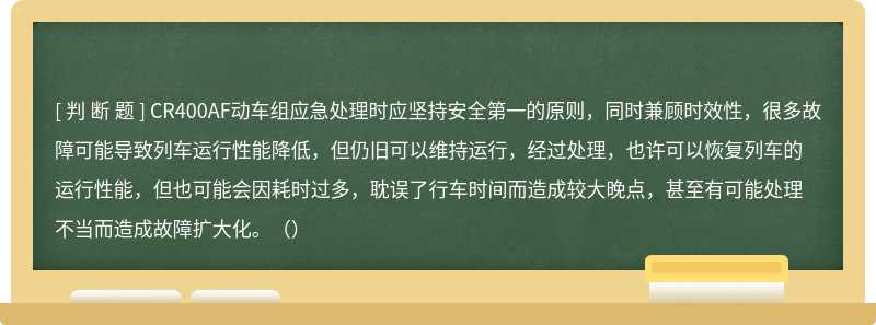 CR400AF动车组应急处理时应坚持安全第一的原则，同时兼顾时效性，很多故障可能导致列车运行性能降低，但仍旧可以维持运行，经过处理，也许可以恢复列车的运行性能，但也可能会因耗时过多，耽误了行车时间而造成较大晚点，甚至有可能处理不当而造成故障扩大化。（）