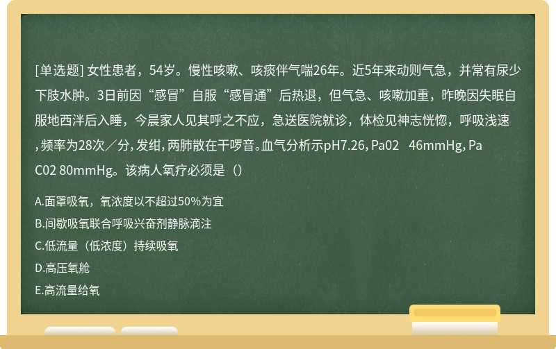女性患者，54岁。慢性咳嗽、咳痰伴气喘26年。近5年来动则气急，并常有尿少下肢水肿。3日前因“感冒”自服“感冒通”后热退，但气急、咳嗽加重，昨晚因失眠自服地西泮后入睡，今晨家人见其呼之不应，急送医院就诊，体检见神志恍惚，呼吸浅速，频率为28次／分，发绀，两肺散在干啰音。血气分析示pH7.26，Pa02 46mmHg，PaC02 80mmHg。该病人氧疗必须是（）