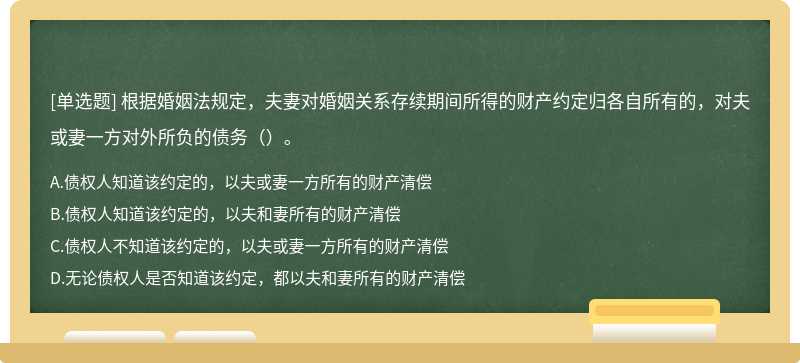 根据婚姻法规定，夫妻对婚姻关系存续期间所得的财产约定归各自所有的，对夫或妻一方对外所负的债务（）。