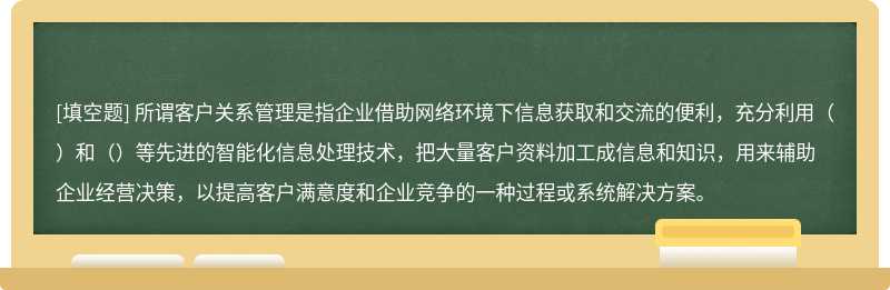 所谓客户关系管理是指企业借助网络环境下信息获取和交流的便利，充分利用（）和（）等先进的智能化信息处理技术，把大量客户资料加工成信息和知识，用来辅助企业经营决策，以提高客户满意度和企业竞争的一种过程或系统解决方案。