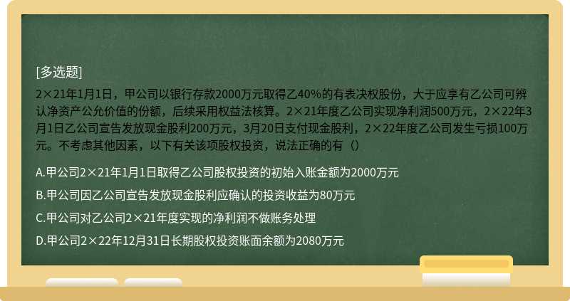 2×21年1月1日，甲公司以银行存款2000万元取得乙40％的有表决权股份，大于应享有乙公司可辨认净资产公允价值的份额，后续采用权益法核算。2×21年度乙公司实现净利润500万元，2×22年3月1日乙公司宣告发放现金股利200万元，3月20日支付现金股利，2×22年度乙公司发生亏损100万元。不考虑其他因素，以下有关该项股权投资，说法正确的有（）