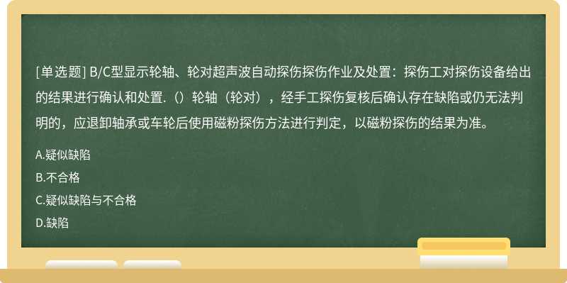 B/C型显示轮轴、轮对超声波自动探伤探伤作业及处置：探伤工对探伤设备给出的结果进行确认和处置.（）轮轴（轮对），经手工探伤复核后确认存在缺陷或仍无法判明的，应退卸轴承或车轮后使用磁粉探伤方法进行判定，以磁粉探伤的结果为准。