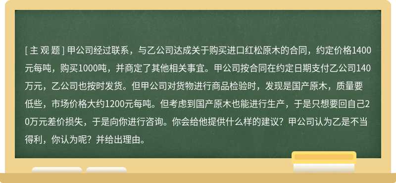 甲公司经过联系，与乙公司达成关于购买进口红松原木的合同，约定价格1400元每吨，购买1000吨，并商定了其他相关事宜。甲公司按合同在约定日期支付乙公司140万元，乙公司也按时发货。但甲公司对货物进行商品检验时，发现是国产原木，质量要低些，市场价格大约1200元每吨。但考虑到国产原木也能进行生产，于是只想要回自己20万元差价损失，于是向你进行咨询。你会给他提供什么样的建议？甲公司认为乙是不当得利，你认为呢？并给出理由。